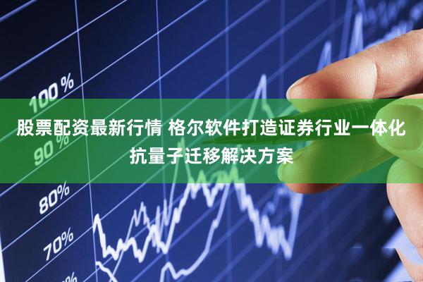 股票配资最新行情 格尔软件打造证券行业一体化抗量子迁移解决方案