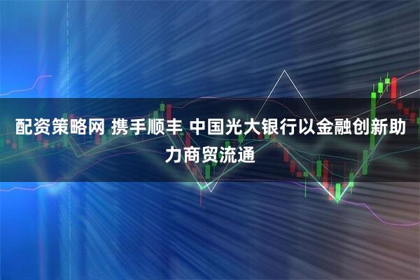配资策略网 携手顺丰 中国光大银行以金融创新助力商贸流通
