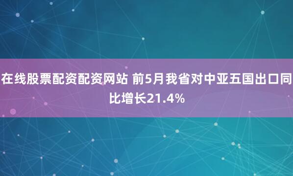 在线股票配资配资网站 前5月我省对中亚五国出口同比增长21.4%