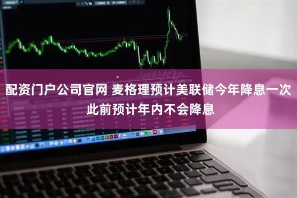 配资门户公司官网 麦格理预计美联储今年降息一次 此前预计年内不会降息