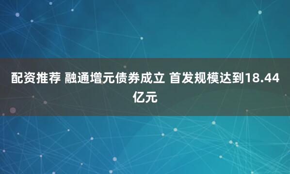 配资推荐 融通增元债券成立 首发规模达到18.44亿元
