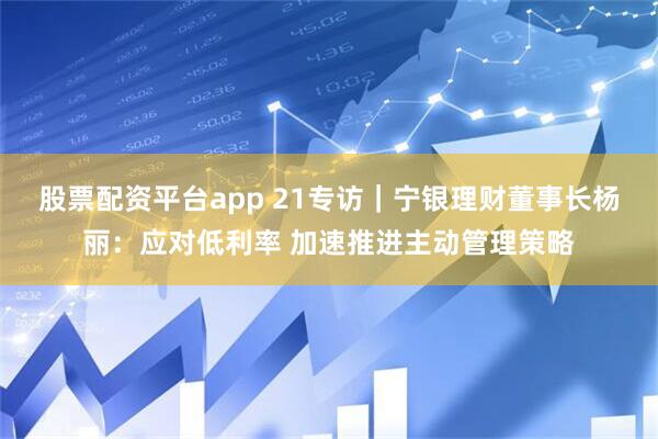 股票配资平台app 21专访｜宁银理财董事长杨丽：应对低利率 加速推进主动管理策略