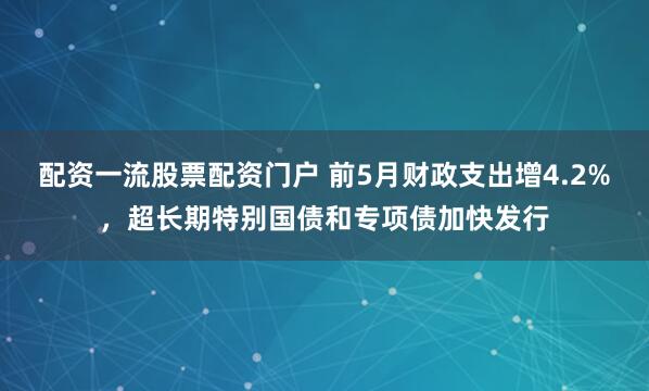 配资一流股票配资门户 前5月财政支出增4.2%，超长期特别国债和专项债加快发行