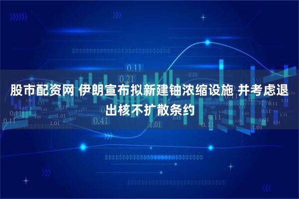 股市配资网 伊朗宣布拟新建铀浓缩设施 并考虑退出核不扩散条约