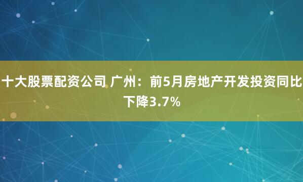 十大股票配资公司 广州：前5月房地产开发投资同比下降3.7%