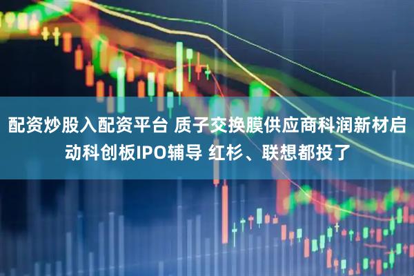 配资炒股入配资平台 质子交换膜供应商科润新材启动科创板IPO辅导 红杉、联想都投了