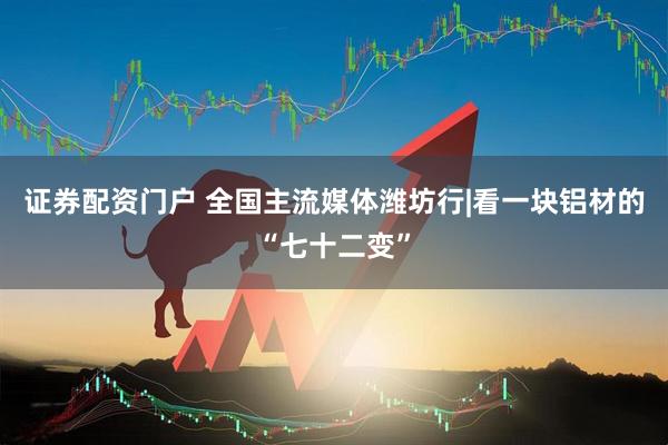 证券配资门户 全国主流媒体潍坊行|看一块铝材的“七十二变”