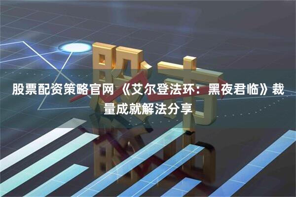 股票配资策略官网 《艾尔登法环：黑夜君临》裁量成就解法分享
