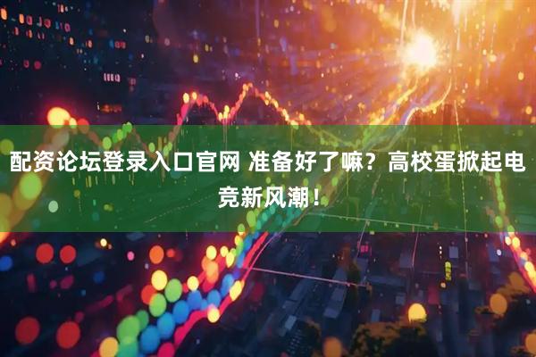 配资论坛登录入口官网 准备好了嘛？高校蛋掀起电竞新风潮！