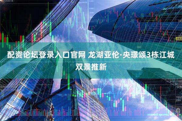 配资论坛登录入口官网 龙湖亚伦·央璟颂3栋江城双景推新