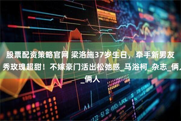 股票配资策略官网 梁洛施37岁生日，牵手新男友、秀玫瑰超甜！不嫁豪门活出松弛感_马浴柯_杂志_俩人