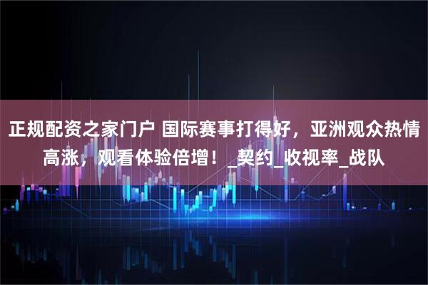 正规配资之家门户 国际赛事打得好，亚洲观众热情高涨，观看体验倍增！_契约_收视率_战队
