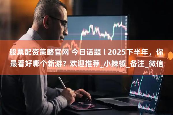 股票配资策略官网 今日话题 l 2025下半年，你最看好哪个新游？欢迎推荐_小辣椒_备注_微信