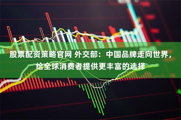 股票配资策略官网 外交部：中国品牌走向世界，给全球消费者提供更丰富的选择