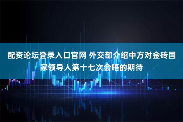 配资论坛登录入口官网 外交部介绍中方对金砖国家领导人第十七次会晤的期待