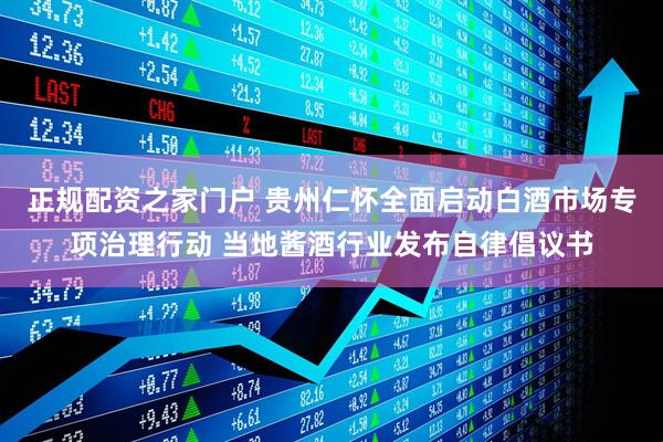 正规配资之家门户 贵州仁怀全面启动白酒市场专项治理行动 当地酱酒行业发布自律倡议书