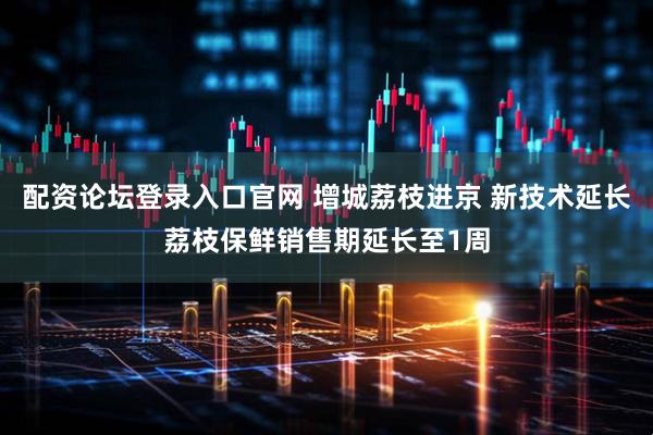 配资论坛登录入口官网 增城荔枝进京 新技术延长荔枝保鲜销售期延长至1周