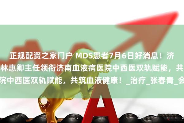 正规配资之家门户 MDS患者7月6日好消息！济南市第一人民医院中医科林惠卿主任领衔济南血液病医院中西医双轨赋能，共筑血液健康！_治疗_张春青_会诊