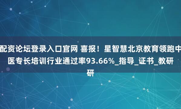 配资论坛登录入口官网 喜报！星智慧北京教育领跑中医专长培训行业通过率93.66%_指导_证书_教研
