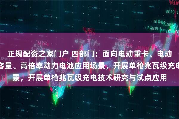 正规配资之家门户 四部门：面向电动重卡、电动船舶、电动飞机等大容量、高倍率动力电池应用场景，开展单枪兆瓦级充电技术研究与试点应用