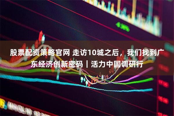股票配资策略官网 走访10城之后，我们找到广东经济创新密码｜活力中国调研行