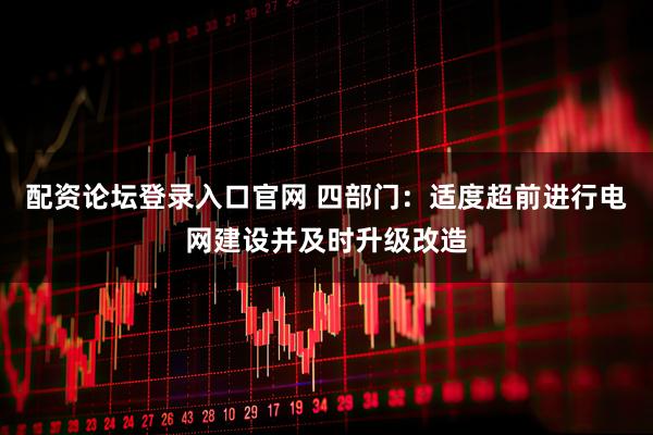 配资论坛登录入口官网 四部门：适度超前进行电网建设并及时升级改造