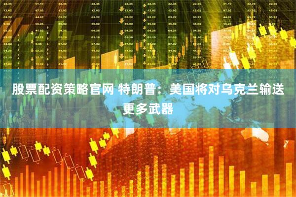 股票配资策略官网 特朗普：美国将对乌克兰输送更多武器