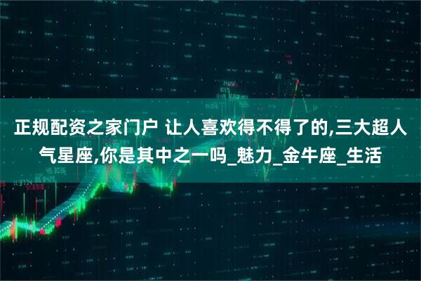 正规配资之家门户 让人喜欢得不得了的,三大超人气星座,你是其中之一吗_魅力_金牛座_生活