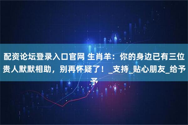 配资论坛登录入口官网 生肖羊：你的身边已有三位贵人默默相助，别再怀疑了！_支持_贴心朋友_给予