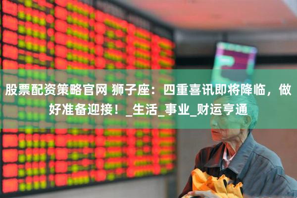 股票配资策略官网 狮子座：四重喜讯即将降临，做好准备迎接！_生活_事业_财运亨通