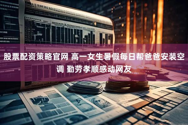 股票配资策略官网 高一女生暑假每日帮爸爸安装空调 勤劳孝顺感动网友