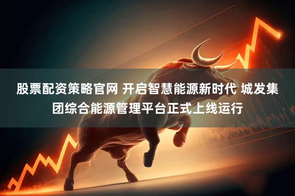 股票配资策略官网 开启智慧能源新时代 城发集团综合能源管理平台正式上线运行