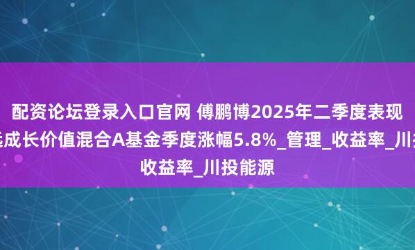 配资论坛登录入口官网 傅鹏博2025年二季度表现，睿远成长价值混合A基金季度涨幅5.8%_管理_收益率_川投能源