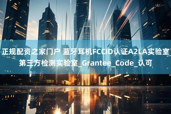 正规配资之家门户 蓝牙耳机FCCID认证A2LA实验室第三方检测实验室_Grantee_Code_认可