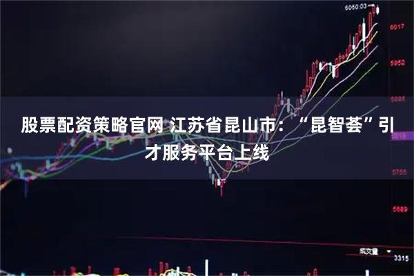 股票配资策略官网 江苏省昆山市：“昆智荟”引才服务平台上线