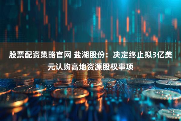 股票配资策略官网 盐湖股份：决定终止拟3亿美元认购高地资源股权事项