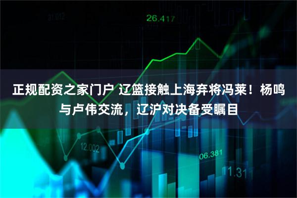 正规配资之家门户 辽篮接触上海弃将冯莱！杨鸣与卢伟交流，辽沪对决备受瞩目
