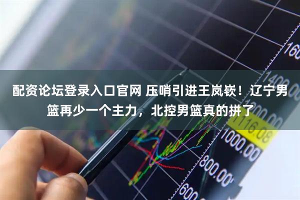 配资论坛登录入口官网 压哨引进王岚嵚！辽宁男篮再少一个主力，北控男篮真的拼了