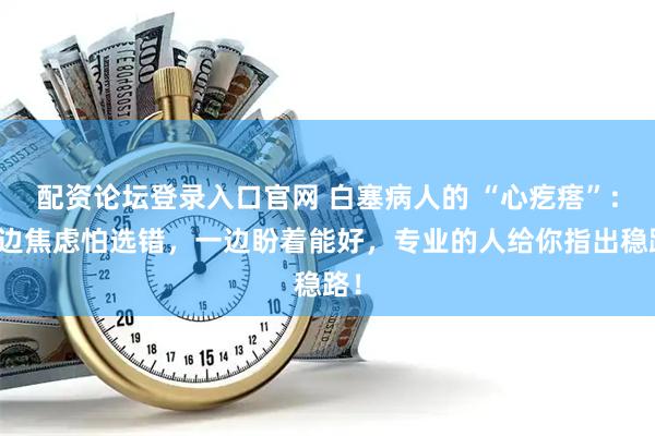 配资论坛登录入口官网 白塞病人的 “心疙瘩”：一边焦虑怕选错，一边盼着能好，专业的人给你指出稳路！