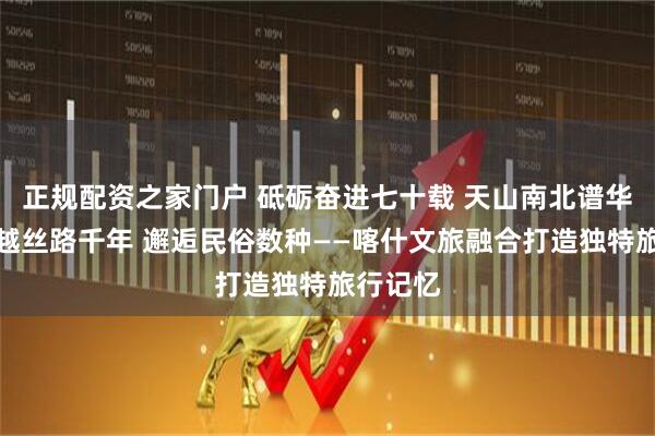正规配资之家门户 砥砺奋进七十载 天山南北谱华章丨穿越丝路千年 邂逅民俗数种——喀什文旅融合打造独特旅行记忆