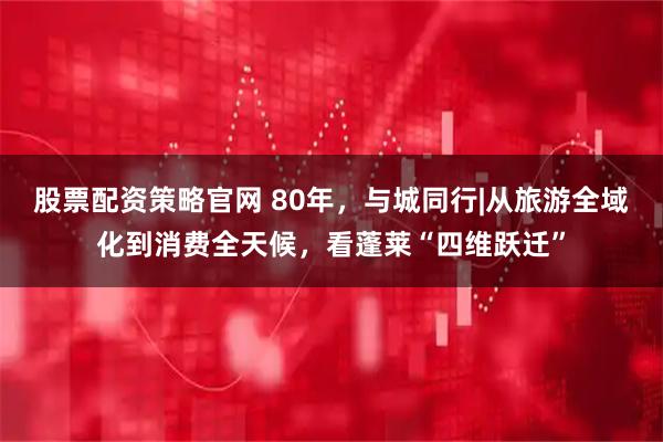 股票配资策略官网 80年，与城同行|从旅游全域化到消费全天候，看蓬莱“四维跃迁”