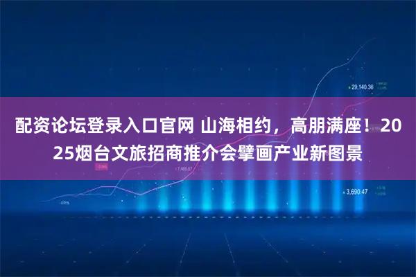 配资论坛登录入口官网 山海相约，高朋满座！2025烟台文旅招商推介会擘画产业新图景