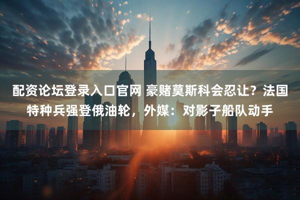 配资论坛登录入口官网 豪赌莫斯科会忍让？法国特种兵强登俄油轮，外媒：对影子船队动手