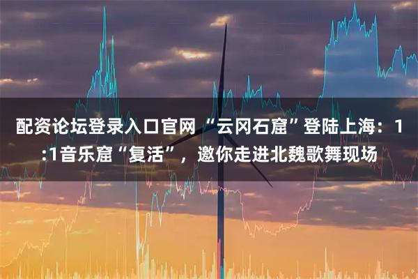 配资论坛登录入口官网 “云冈石窟”登陆上海：1:1音乐窟“复活”，邀你走进北魏歌舞现场