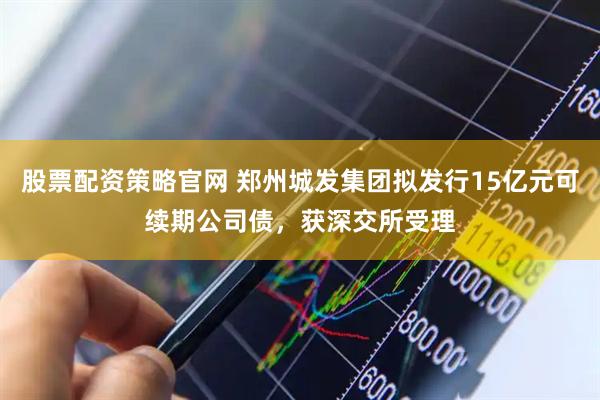 股票配资策略官网 郑州城发集团拟发行15亿元可续期公司债，获深交所受理