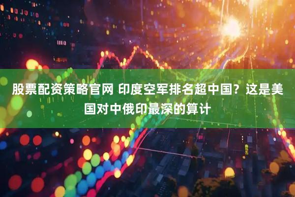 股票配资策略官网 印度空军排名超中国？这是美国对中俄印最深的算计