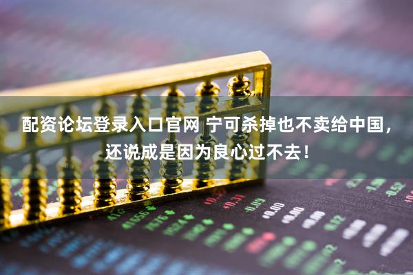 配资论坛登录入口官网 宁可杀掉也不卖给中国，还说成是因为良心过不去！