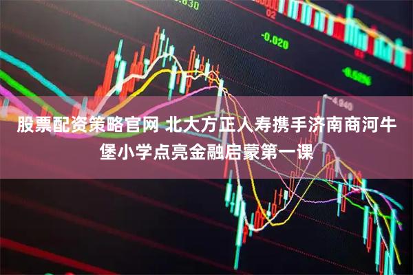 股票配资策略官网 北大方正人寿携手济南商河牛堡小学点亮金融启蒙第一课