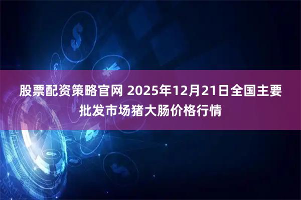 股票配资策略官网 2025年12月21日全国主要批发市场猪大肠价格行情