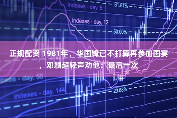 正规配资 1981年，华国锋已不打算再参加国宴，邓颖超轻声劝他：最后一次